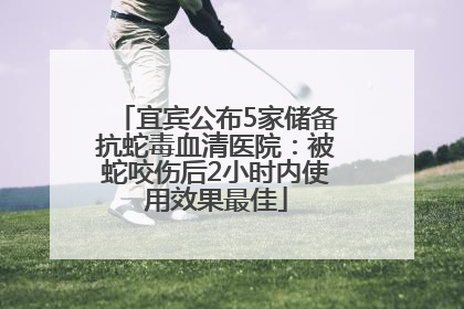 宜宾公布5家储备抗蛇毒血清医院：被蛇咬伤后2小时内使用效果最佳