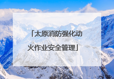 太原消防强化动火作业安全管理