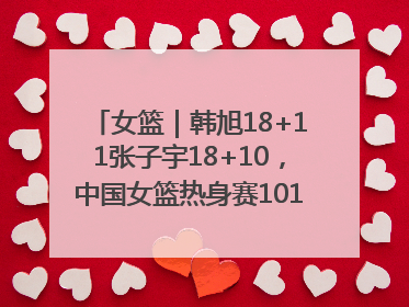 女篮｜韩旭18+11张子宇18+10，中国女篮热身赛101比92胜日本
