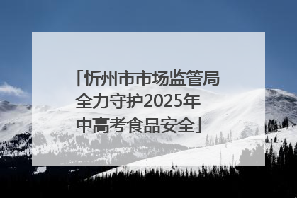忻州市市场监管局全力守护2025年中高考食品安全