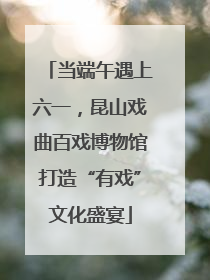当端午遇上六一，昆山戏曲百戏博物馆打造“有戏”文化盛宴