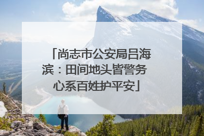尚志市公安局吕海滨：田间地头皆警务 心系百姓护平安