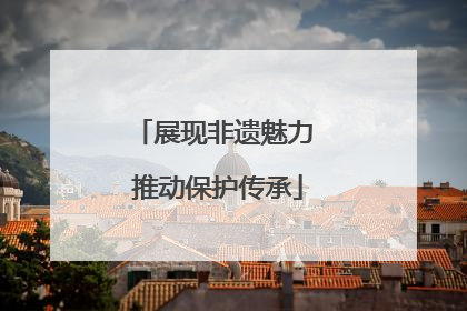 展现非遗魅力 推动保护传承