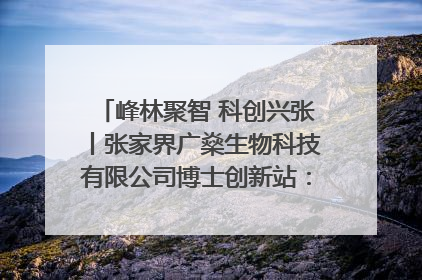 峰林聚智 科创兴张丨张家界广燊生物科技有限公司博士创新站：立足生态优势 激活“绿色宝藏”
