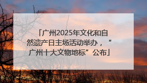 广州2025年文化和自然遗产日主场活动举办，“广州十大文物地标”公布