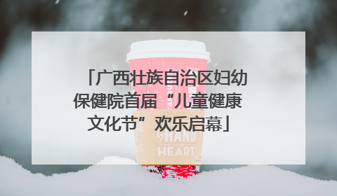 广西壮族自治区妇幼保健院首届“儿童健康文化节”欢乐启幕
