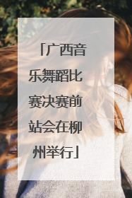 广西音乐舞蹈比赛决赛前站会在柳州举行