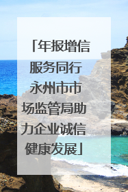 年报增信 服务同行 永州市市场监管局助力企业诚信健康发展