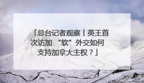 总台记者观察丨英王首次访加 “软”外交如何支持加拿大主权？