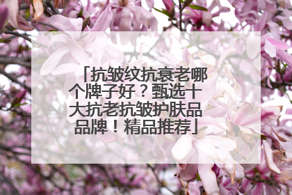 抗皱纹抗衰老哪个牌子好？甄选十大抗老抗皱护肤品品牌！精品推荐