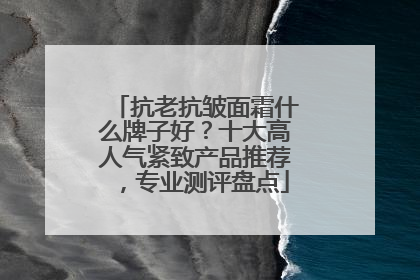 抗老抗皱面霜什么牌子好？十大高人气紧致产品推荐，专业测评盘点