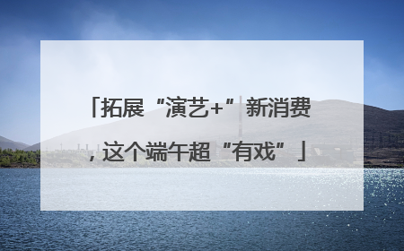 拓展“演艺+”新消费，这个端午超“有戏”