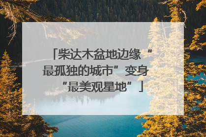柴达木盆地边缘“最孤独的城市”变身“最美观星地”
