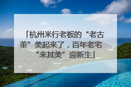 杭州米行老板的“老古董”美起来了，百年老宅“来其美”迎新生