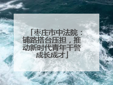 枣庄市中法院：铺路搭台压担，推动新时代青年干警成长成才