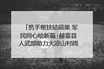 携手帮扶结硕果 军民同心绘新篇∣赫章县人武部助力大凉山村阔步乡村振兴路