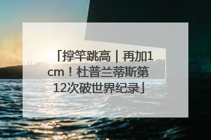 撑竿跳高｜再加1cm！杜普兰蒂斯第12次破世界纪录