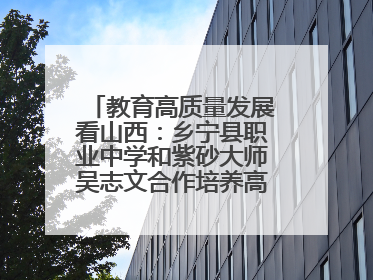 教育高质量发展看山西：乡宁县职业中学和紫砂大师吴志文合作培养高素质技能人才