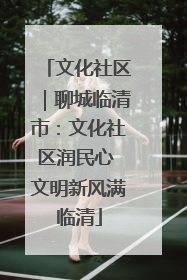 文化社区｜聊城临清市：文化社区润民心 文明新风满临清