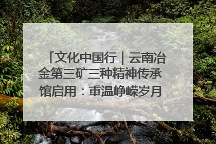 文化中国行｜云南冶金第三矿三种精神传承馆启用：重温峥嵘岁月 细品冶金魅力