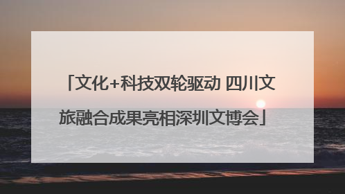 文化+科技双轮驱动 四川文旅融合成果亮相深圳文博会