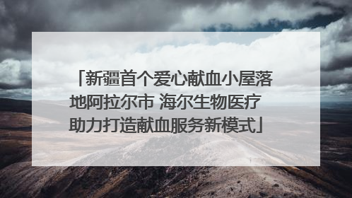 新疆首个爱心献血小屋落地阿拉尔市 海尔生物医疗助力打造献血服务新模式