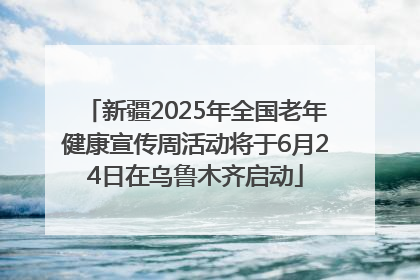新疆2025年全国老年健康宣传周活动将于6月24日在乌鲁木齐启动