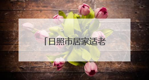 日照市居家适老化改造补贴来了！这样申领！
