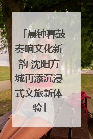 晨钟暮鼓奏响文化新韵 沈阳方城再添沉浸式文旅新体验