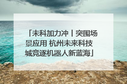 未科加力冲丨突围场景应用 杭州未来科技城竞逐机器人新蓝海