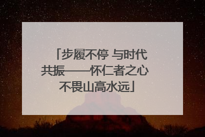 步履不停 与时代共振——怀仁者之心 不畏山高水远