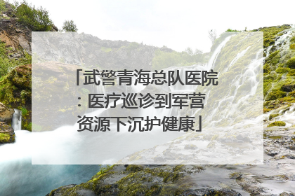 武警青海总队医院：医疗巡诊到军营  资源下沉护健康