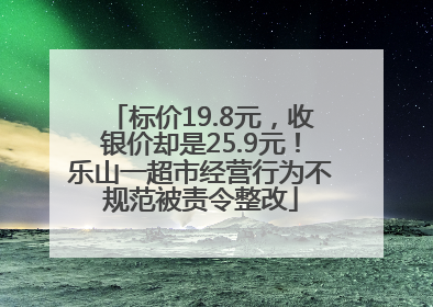 标价19.8元，收银价却是25.9元！乐山一超市经营行为不规范被责令整改
