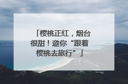 樱桃正红，烟台很甜！邀你“跟着樱桃去旅行”