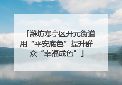 潍坊寒亭区开元街道用“平安底色”提升群众“幸福成色”