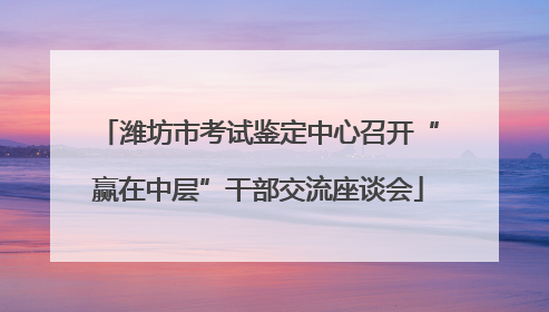 潍坊市考试鉴定中心召开“赢在中层”干部交流座谈会