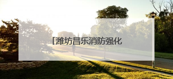 潍坊昌乐消防强化监管严抓质量 筑牢消防安全防护网