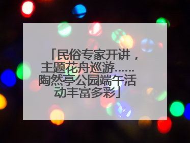 民俗专家开讲，主题花舟巡游……陶然亭公园端午活动丰富多彩