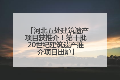 河北五处建筑遗产项目获推介！第十批20世纪建筑遗产推介项目出炉
