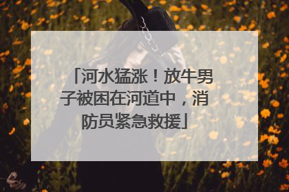 河水猛涨！放牛男子被困在河道中，消防员紧急救援