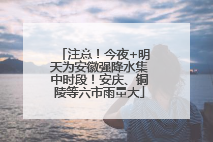 注意！今夜+明天为安徽强降水集中时段！安庆、铜陵等六市雨量大