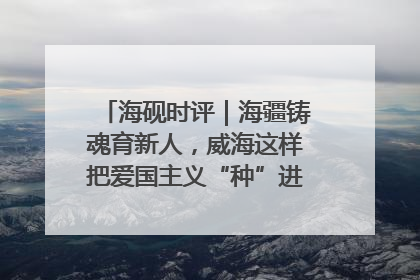 海砚时评｜海疆铸魂育新人，威海这样把爱国主义“种”进年轻人心里