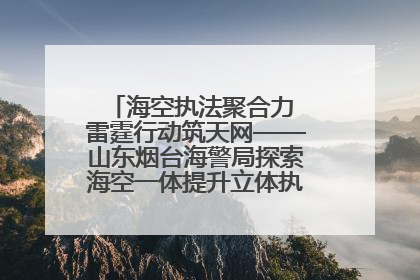 海空执法聚合力 雷霆行动筑天网——山东烟台海警局探索海空一体提升立体执法效能纪实