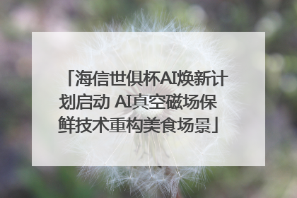 海信世俱杯AI焕新计划启动 AI真空磁场保鲜技术重构美食场景