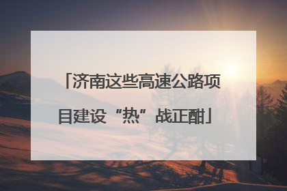 济南这些高速公路项目建设“热”战正酣