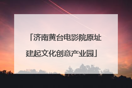 济南黄台电影院原址建起文化创意产业园