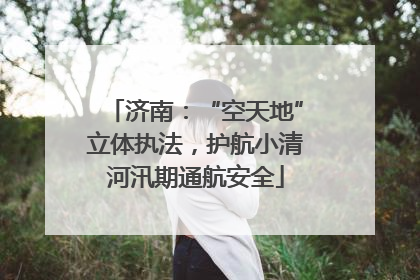 济南：“空天地”立体执法，护航小清河汛期通航安全