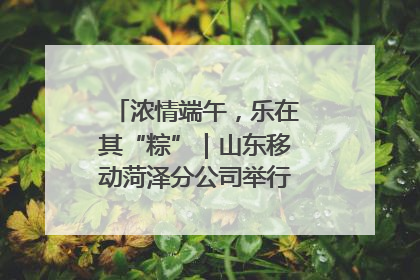 浓情端午，乐在其“粽”｜山东移动菏泽分公司举行端午节主题活动