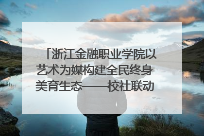 浙江金融职业学院以艺术为媒构建全民终身美育生态——校社联动共谱美育新篇章