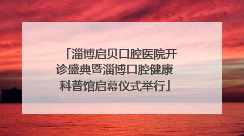 淄博启贝口腔医院开诊盛典暨淄博口腔健康科普馆启幕仪式举行